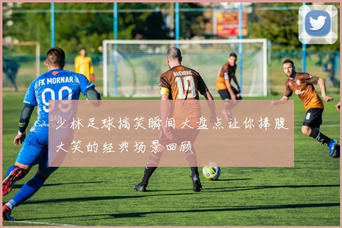 少林足球搞笑瞬间大盘点让你捧腹大笑的经典场景回顾