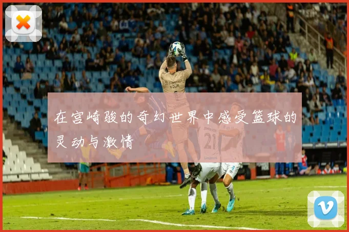 在宫崎骏的奇幻世界中感受篮球的灵动与激情